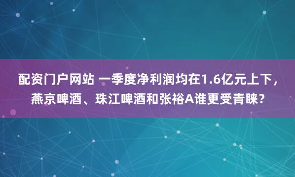 配资门户网站 一季度净利润均在1.6亿元上下，燕京啤酒、珠江啤酒和张裕A谁更受青睐？