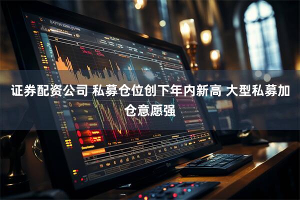 证券配资公司 私募仓位创下年内新高 大型私募加仓意愿强