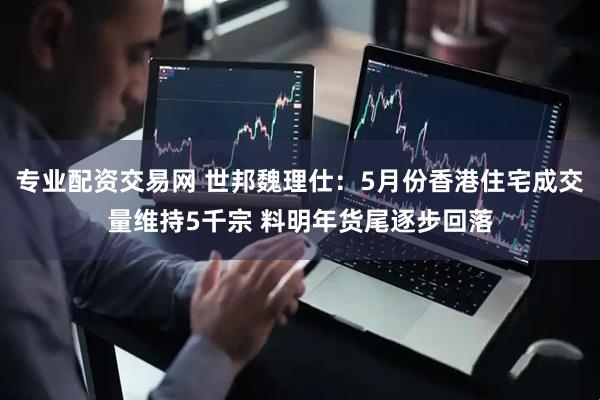 专业配资交易网 世邦魏理仕：5月份香港住宅成交量维持5千宗 料明年货尾逐步回落